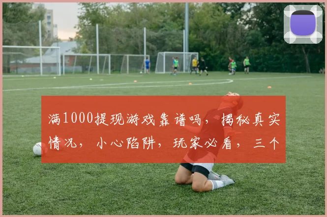 满1000提现游戏靠谱吗，揭秘真实情况，小心陷阱，玩家必看，三个关键点判断