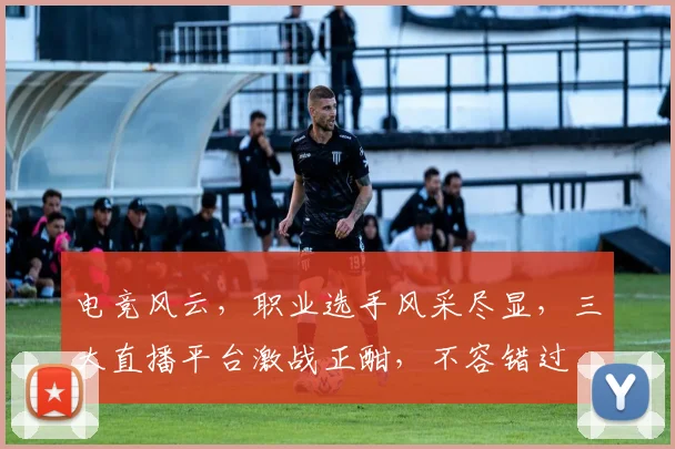 电竞风云，职业选手风采尽显，三大直播平台激战正酣，不容错过