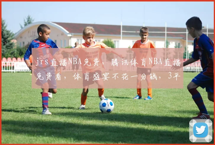 jrs直播NBA免费，腾讯体育NBA直播免费看，体育盛宴不花一分钱，3平台任你选逗逗逗
