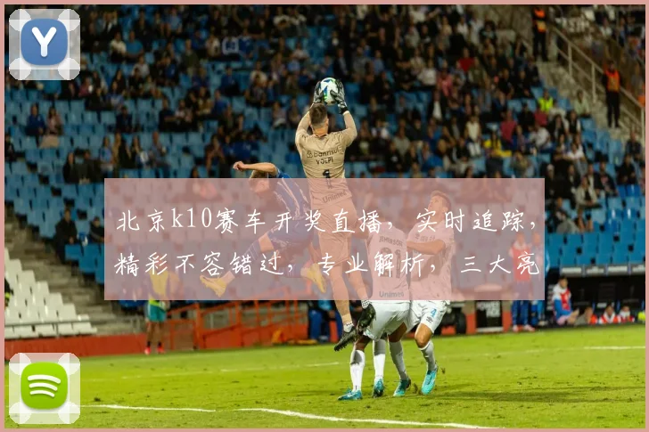 北京k10赛车开奖直播，实时追踪，精彩不容错过，专业解析，三大亮点，一网打尽