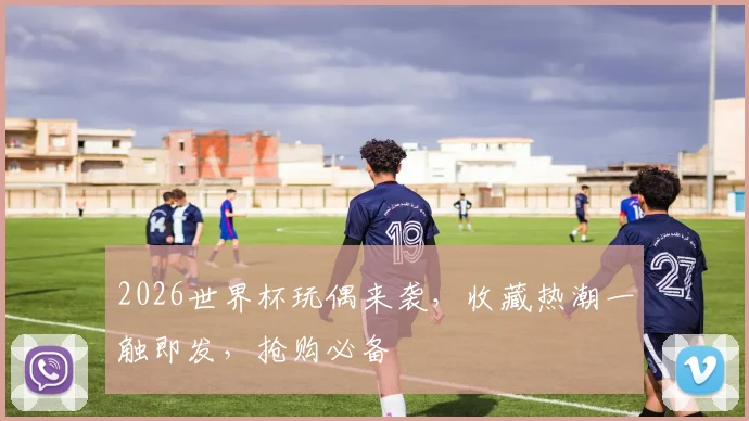 2026世界杯玩偶来袭，收藏热潮一触即发，抢购必备