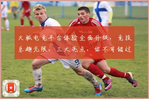 火狐电竞平台体验全面升级，竞技乐趣无限，三大亮点，你不可错过，精彩纷呈
